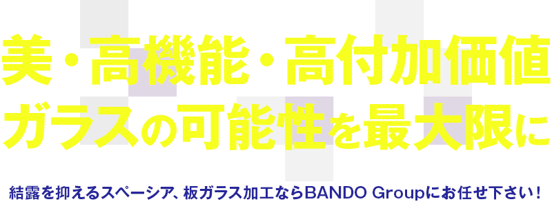 美・高機能・高付加価値 ガラスの可能性を最大限に 結露を抑えるスペーシア、板ガラス加工ならBANDO Groupにお任せ下さい！ 
